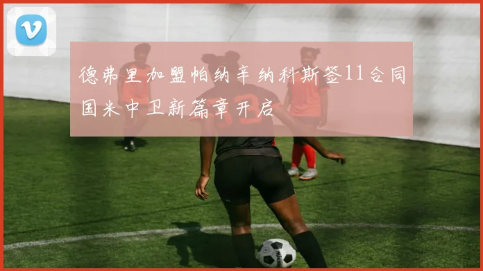 德弗里加盟帕纳辛纳科斯签11合同国米中卫新篇章开启