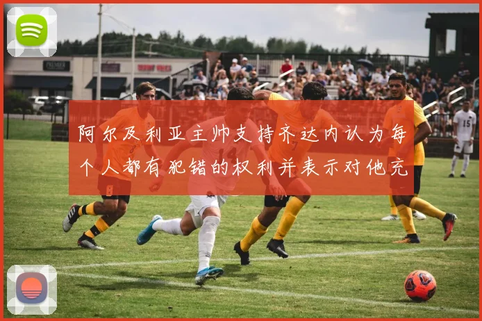 阿尔及利亚主帅支持齐达内认为每个人都有犯错的权利并表示对他充满信心