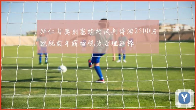 拜仁与奥利塞续约谈判停滞2500万欧税前年薪被视为合理选择