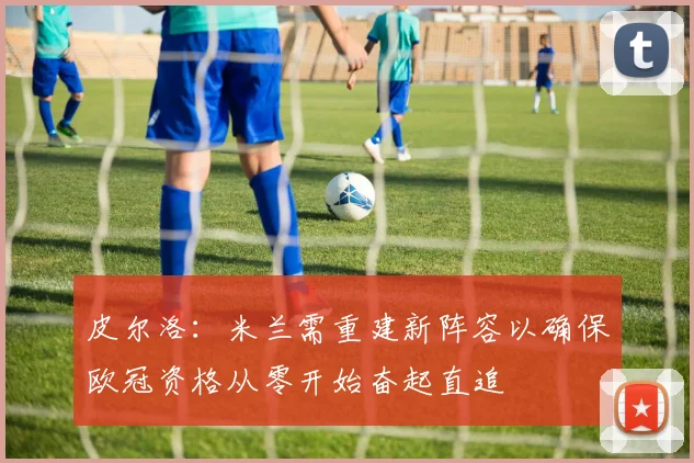 皮尔洛：米兰需重建新阵容以确保欧冠资格从零开始奋起直追