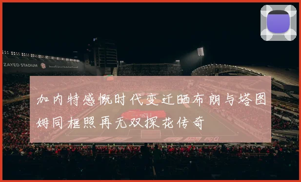 加内特感慨时代变迁晒布朗与塔图姆同框照再无双探花传奇