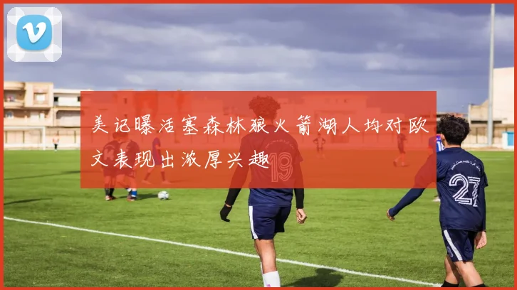 美记曝活塞森林狼火箭湖人均对欧文表现出浓厚兴趣