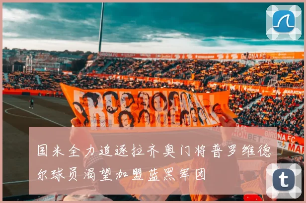 国米全力追逐拉齐奥门将普罗维德尔球员渴望加盟蓝黑军团
