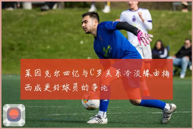 莱因克尔回忆与C罗关系冷淡缘由梅西成更好球员的争论