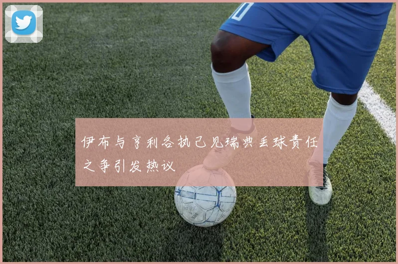 伊布与亨利各执己见瑞典丢球责任之争引发热议
