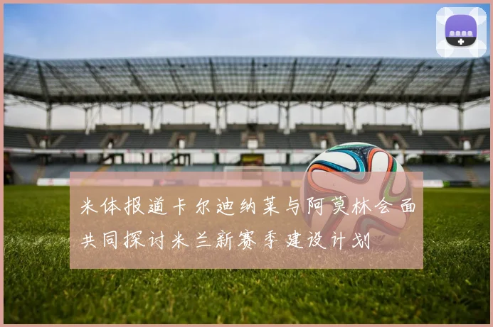 米体报道卡尔迪纳莱与阿莫林会面共同探讨米兰新赛季建设计划