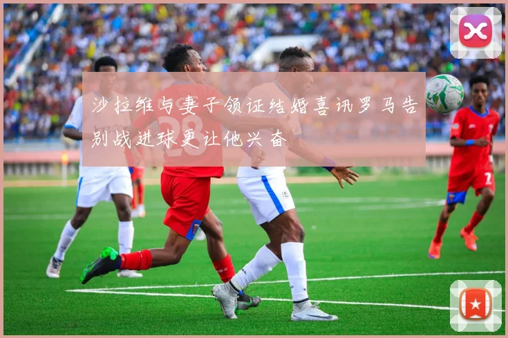 沙拉维与妻子领证结婚喜讯罗马告别战进球更让他兴奋