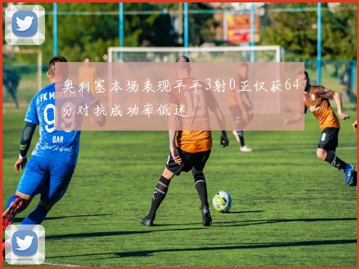 奥利塞本场表现平平3射0正仅获64分对抗成功率低迷