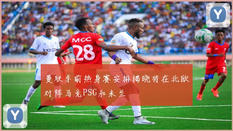 曼联季前热身赛安排揭晓将在北欧对阵马竞PSG和米兰