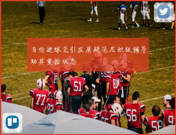马伦进球荒引发质疑范尼积极辅导助其重拾状态