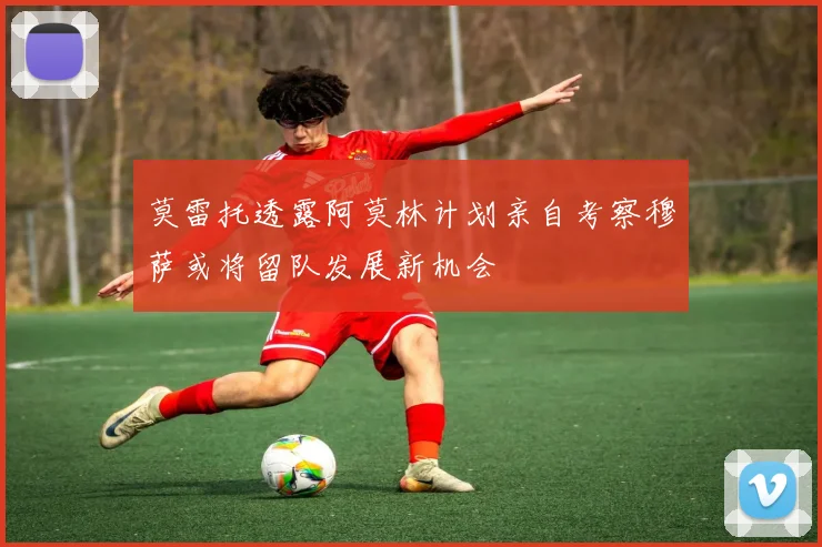 莫雷托透露阿莫林计划亲自考察穆萨或将留队发展新机会