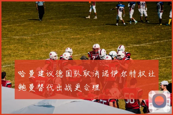 哈曼建议德国队取消诺伊尔特权让鲍曼替代出战更合理