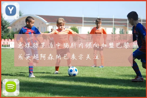 意媒称罗马中场科内倾向加盟巴黎或英超阿森纳已表示关注