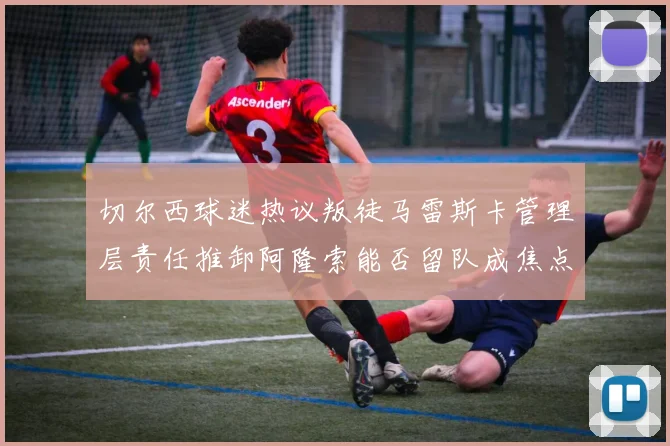 切尔西球迷热议叛徒马雷斯卡管理层责任推卸阿隆索能否留队成焦点